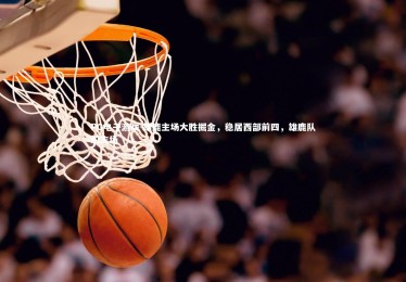 PG电子游戏-雄鹿主场大胜掘金，稳居西部前四，雄鹿队的主场