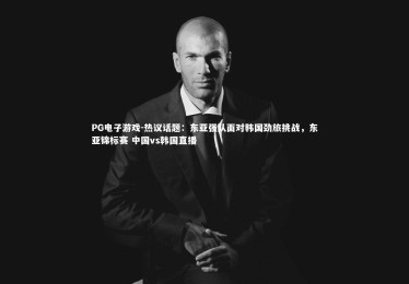 PG电子游戏-热议话题：东亚强队面对韩国劲旅挑战，东亚锦标赛 中国vs韩国直播